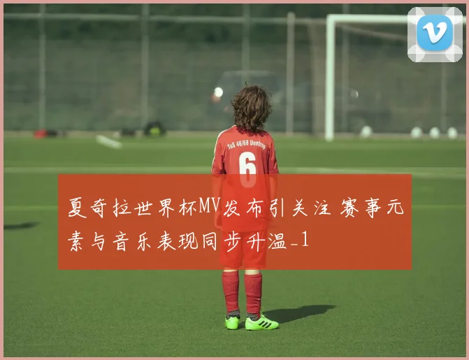 夏奇拉世界杯MV发布引关注 赛事元素与音乐表现同步升温_1