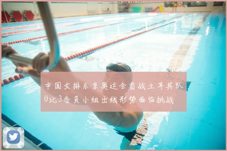 中国女排东京奥运会首战土耳其队0比3告负小组出线形势面临挑战