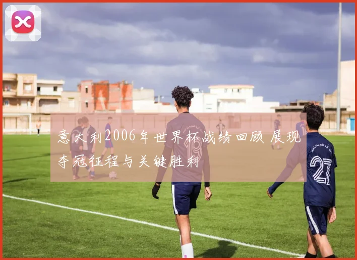 意大利2006年世界杯战绩回顾 展现夺冠征程与关键胜利