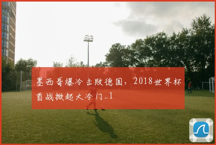 墨西哥爆冷击败德国,2018世界杯首战掀起大冷门_1