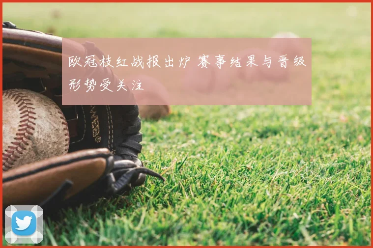 欧冠枝红战报出炉 赛事结果与晋级形势受关注