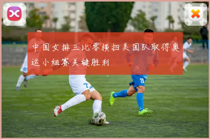 中国女排三比零横扫美国队取得奥运小组赛关键胜利