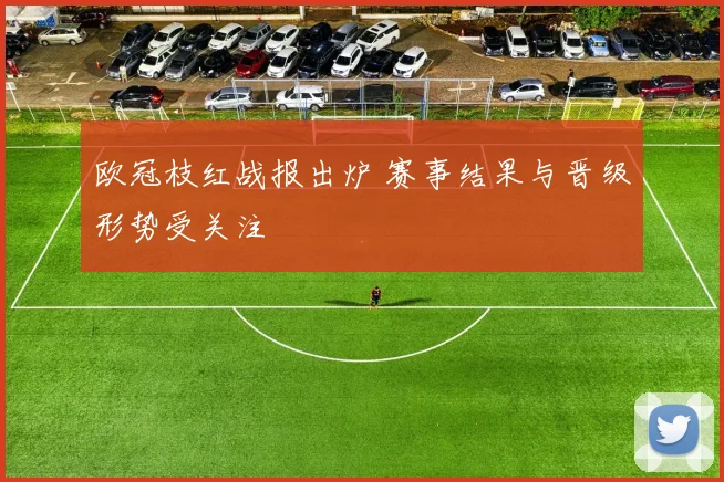 欧冠枝红战报出炉 赛事结果与晋级形势受关注