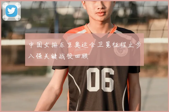 中国女排东京奥运会卫冕征程止步八强关键战役回顾