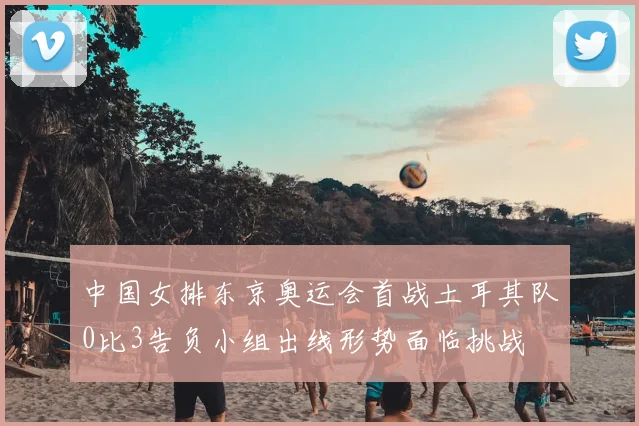 中国女排东京奥运会首战土耳其队0比3告负小组出线形势面临挑战