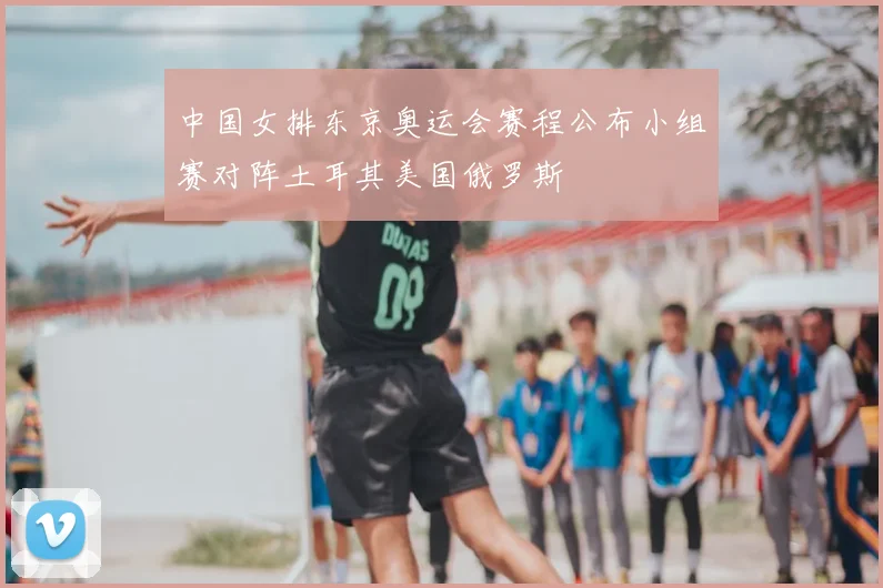 中国女排东京奥运会赛程公布小组赛对阵土耳其美国俄罗斯