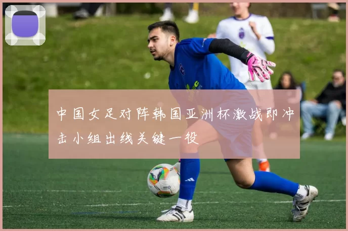 中国女足对阵韩国亚洲杯激战即冲击小组出线关键一役