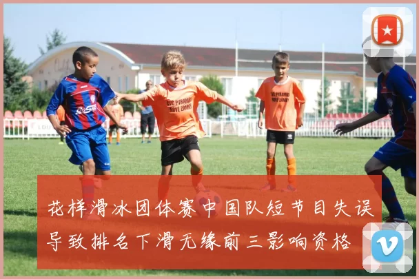 花样滑冰团体赛中国队短节目失误导致排名下滑无缘前三影响资格