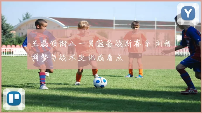 王磊领衔八一男篮备战新赛季 训练调整与战术变化成看点