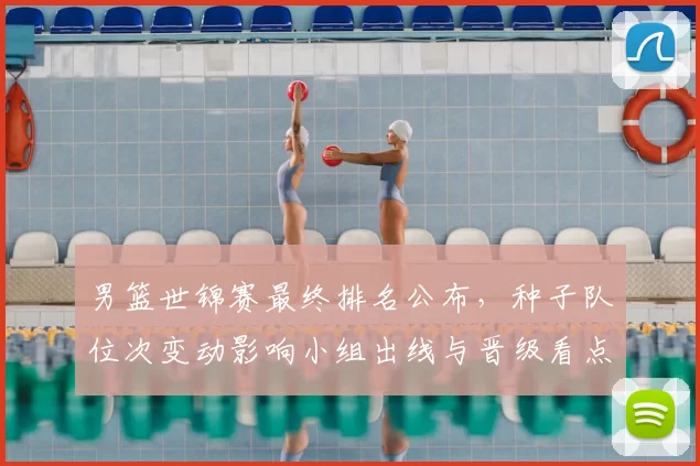 男篮世锦赛最终排名公布，种子队位次变动影响小组出线与晋级看点