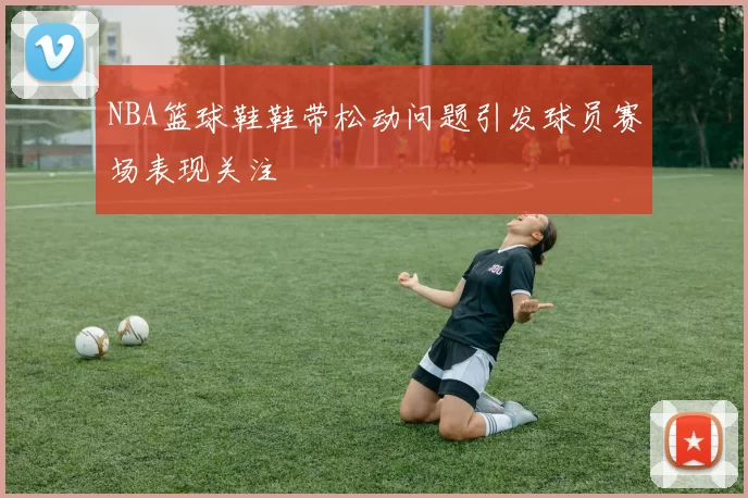 NBA篮球鞋鞋带松动问题引发球员赛场表现关注