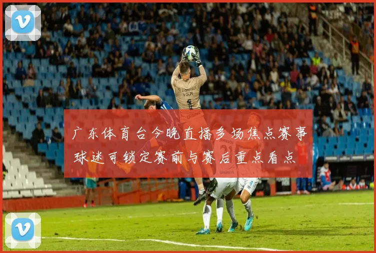广东体育台今晚直播多场焦点赛事 球迷可锁定赛前与赛后重点看点