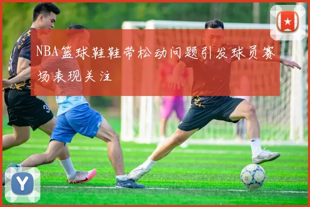 NBA篮球鞋鞋带松动问题引发球员赛场表现关注