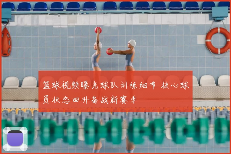 篮球视频曝光球队训练细节 核心球员状态回升备战新赛季
