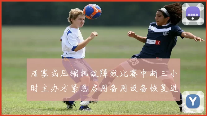 活塞式压缩机故障致比赛中断三小时主办方紧急启用备用设备恢复进行