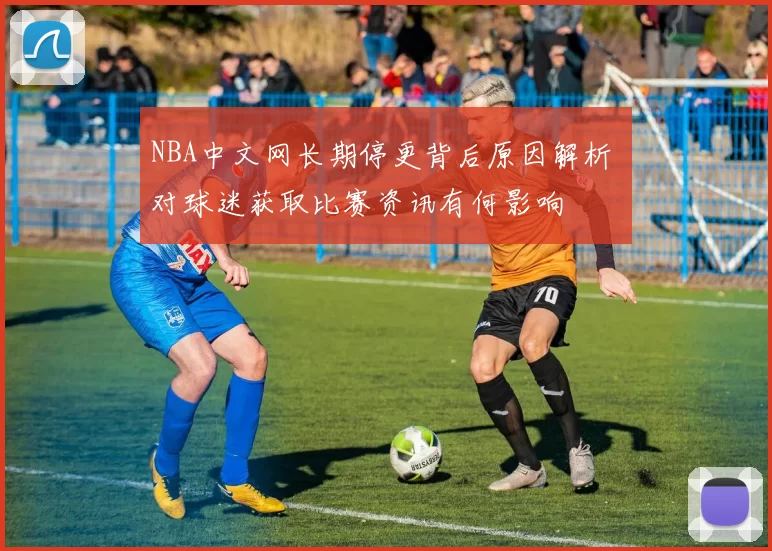 NBA中文网长期停更背后原因解析 对球迷获取比赛资讯有何影响