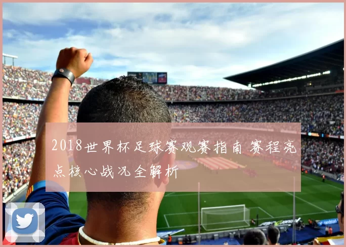2018世界杯足球赛观赛指南 赛程亮点核心战况全解析