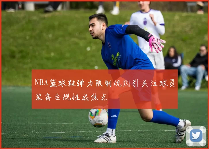 NBA篮球鞋弹力限制规则引关注球员装备合规性成焦点