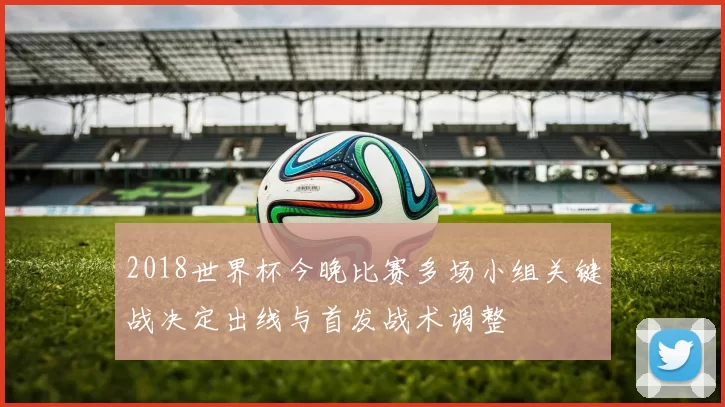 2018世界杯今晚比赛多场小组关键战决定出线与首发战术调整