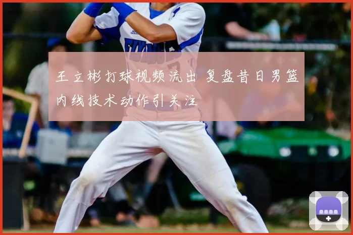 王立彬打球视频流出 复盘昔日男篮内线技术动作引关注