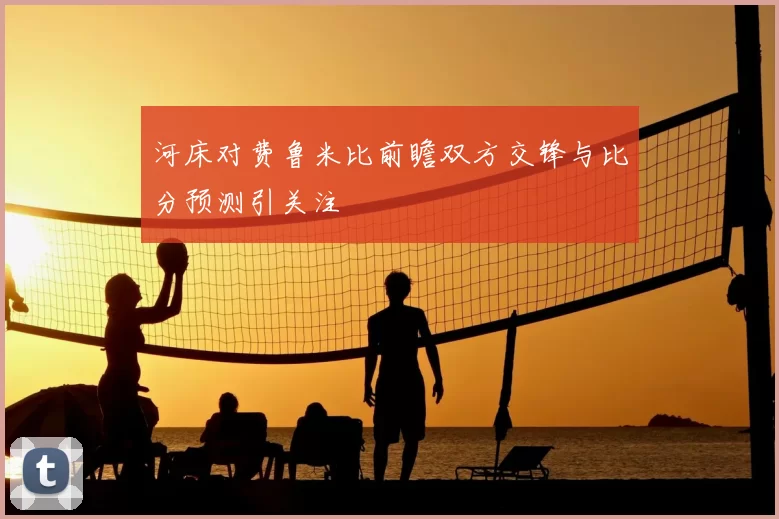 河床对费鲁米比前瞻双方交锋与比分预测引关注