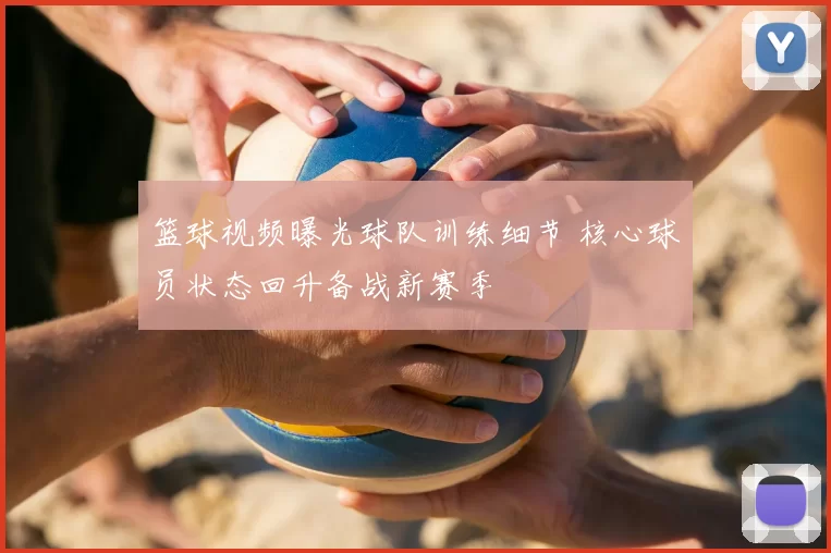 篮球视频曝光球队训练细节 核心球员状态回升备战新赛季