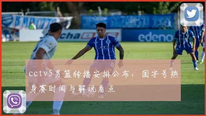 cctv5男篮转播安排公布，国字号热身赛时间与解说看点