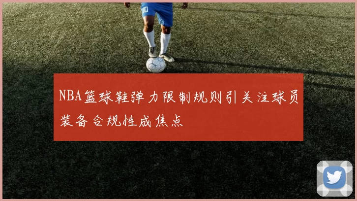 NBA篮球鞋弹力限制规则引关注球员装备合规性成焦点