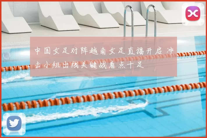 中国女足对阵越南女足直播开启 冲击小组出线关键战看点十足
