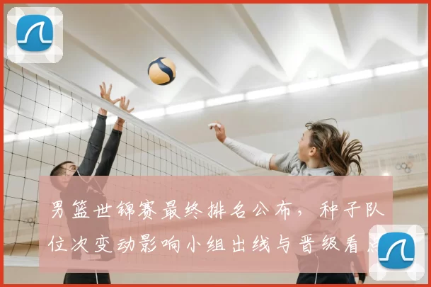 男篮世锦赛最终排名公布，种子队位次变动影响小组出线与晋级看点