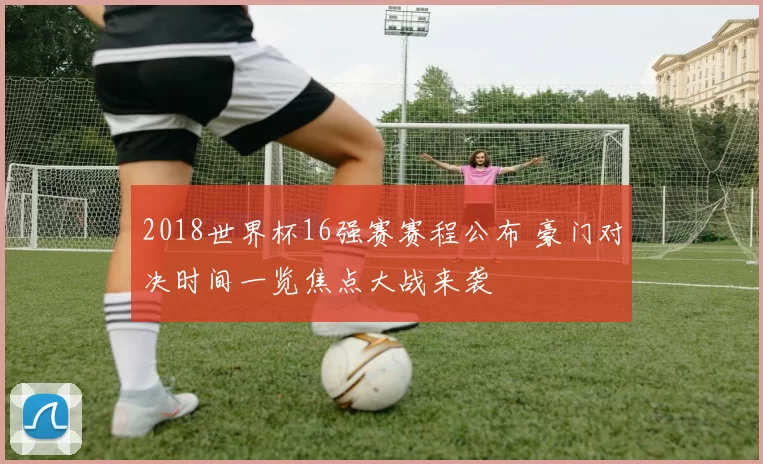 2018世界杯16强赛赛程公布 豪门对决时间一览焦点大战来袭