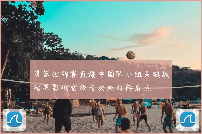 男篮世锦赛直播中国队小组关键战结果影响晋级与次轮对阵看点