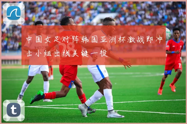 中国女足对阵韩国亚洲杯激战即冲击小组出线关键一役