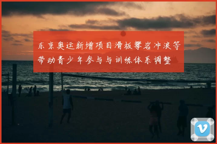 东京奥运新增项目滑板攀岩冲浪等带动青少年参与与训练体系调整