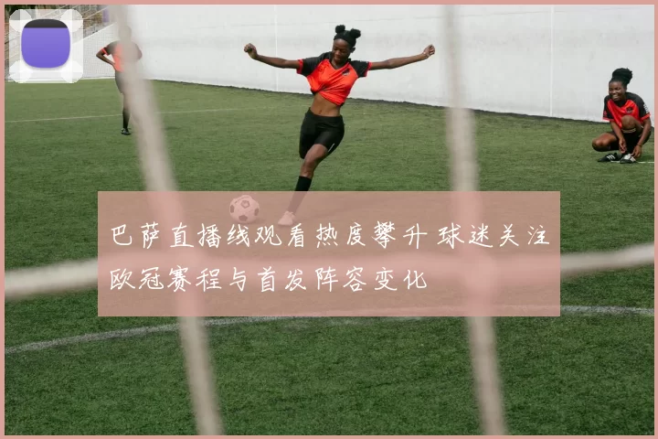 巴萨直播线观看热度攀升 球迷关注欧冠赛程与首发阵容变化