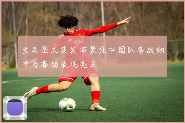 女足图文集发布聚焦中国队备战细节与赛场表现亮点