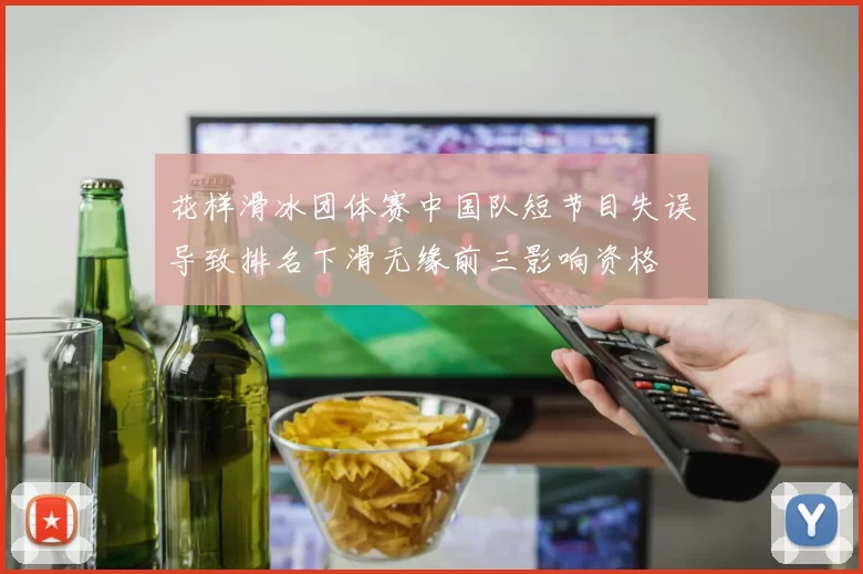 花样滑冰团体赛中国队短节目失误导致排名下滑无缘前三影响资格