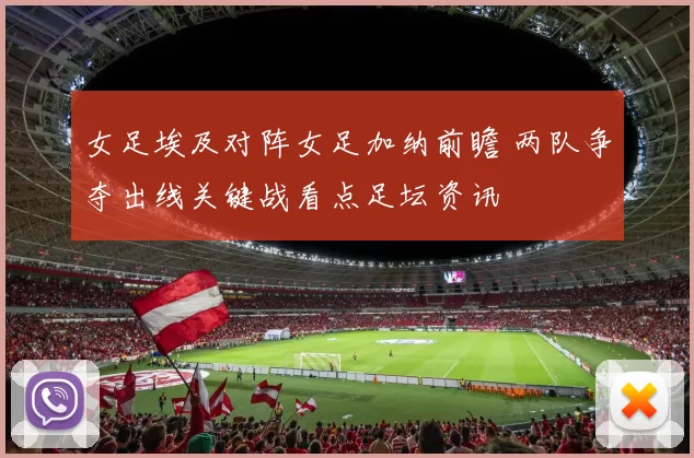 女足埃及对阵女足加纳前瞻 两队争夺出线关键战看点足坛资讯