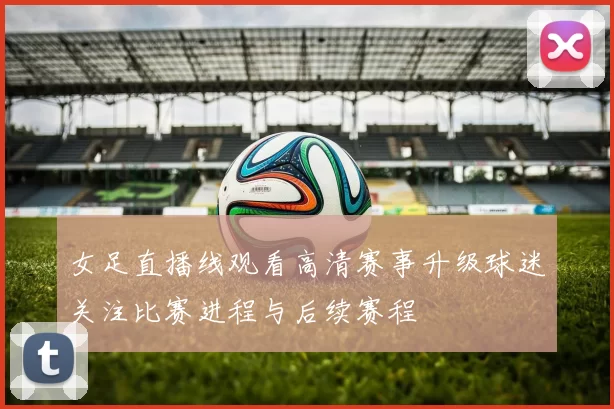 女足直播线观看高清赛事升级球迷关注比赛进程与后续赛程