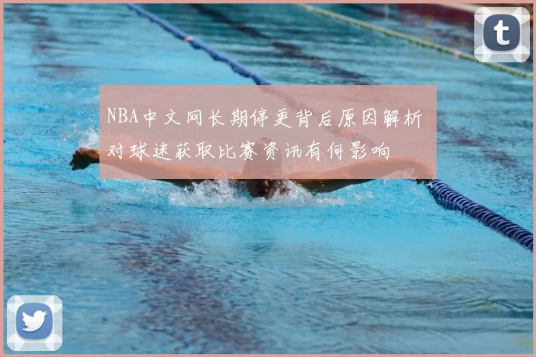 NBA中文网长期停更背后原因解析 对球迷获取比赛资讯有何影响