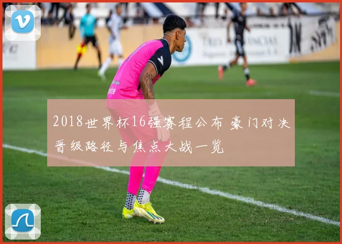 2018世界杯16强赛程公布 豪门对决晋级路径与焦点大战一览