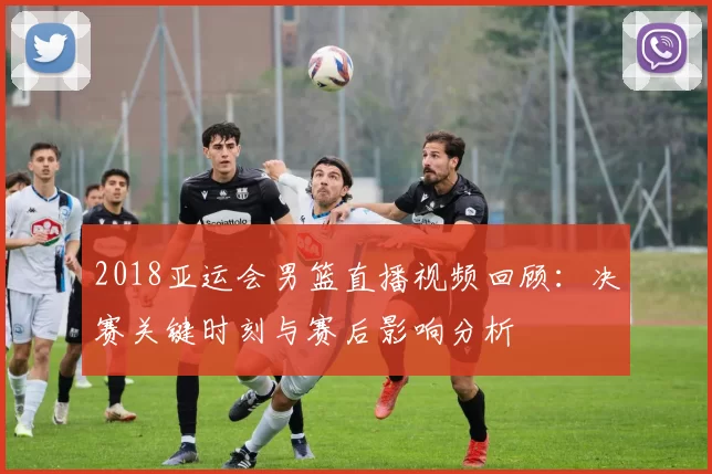 2018亚运会男篮直播视频回顾：决赛关键时刻与赛后影响分析