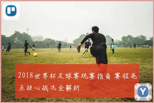 2018世界杯足球赛观赛指南 赛程亮点核心战况全解析