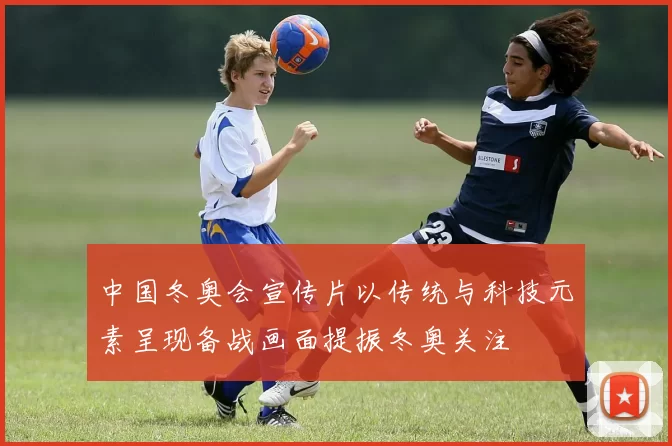 中国冬奥会宣传片以传统与科技元素呈现备战画面提振冬奥关注