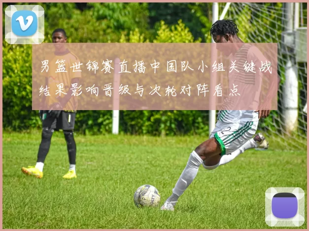 男篮世锦赛直播中国队小组关键战结果影响晋级与次轮对阵看点