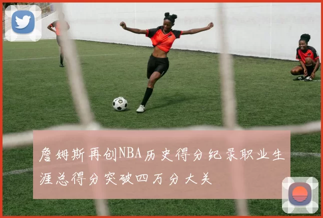 詹姆斯再创NBA历史得分纪录职业生涯总得分突破四万分大关