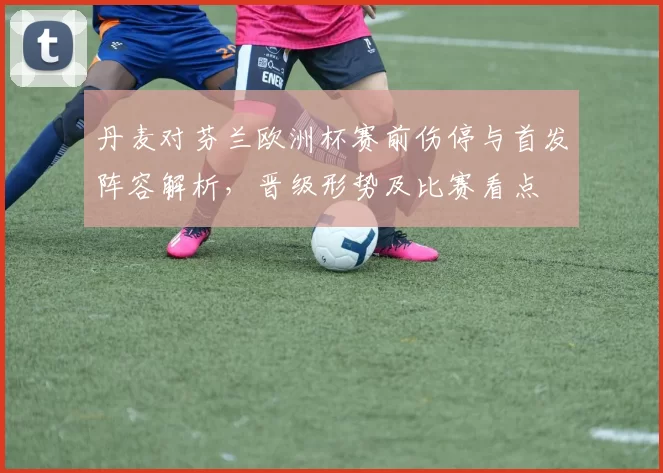 丹麦对芬兰欧洲杯赛前伤停与首发阵容解析，晋级形势及比赛看点