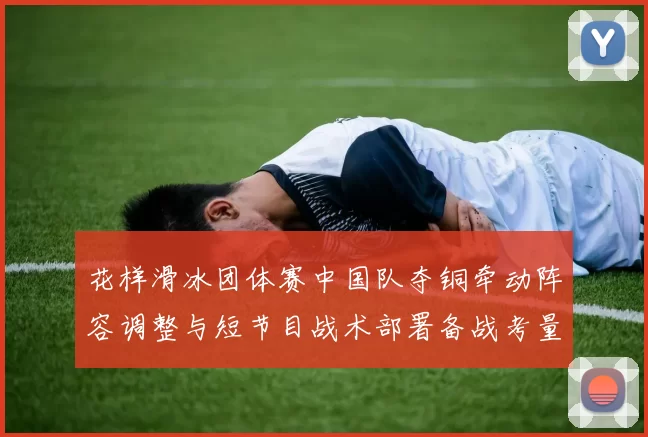 花样滑冰团体赛中国队夺铜牵动阵容调整与短节目战术部署备战考量