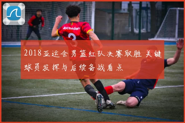 2018亚运会男篮红队决赛取胜 关键球员发挥与后续备战看点