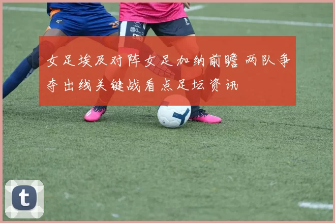 女足埃及对阵女足加纳前瞻 两队争夺出线关键战看点足坛资讯